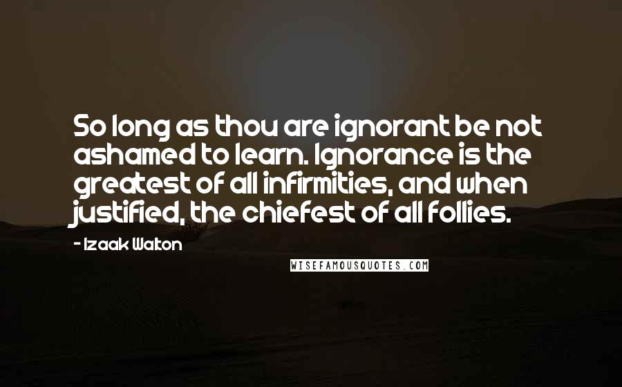 Izaak Walton Quotes: So long as thou are ignorant be not ashamed to learn. Ignorance is the greatest of all infirmities, and when justified, the chiefest of all follies.