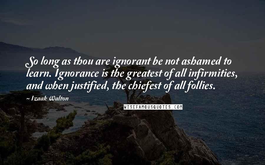 Izaak Walton Quotes: So long as thou are ignorant be not ashamed to learn. Ignorance is the greatest of all infirmities, and when justified, the chiefest of all follies.