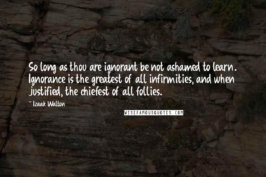 Izaak Walton Quotes: So long as thou are ignorant be not ashamed to learn. Ignorance is the greatest of all infirmities, and when justified, the chiefest of all follies.