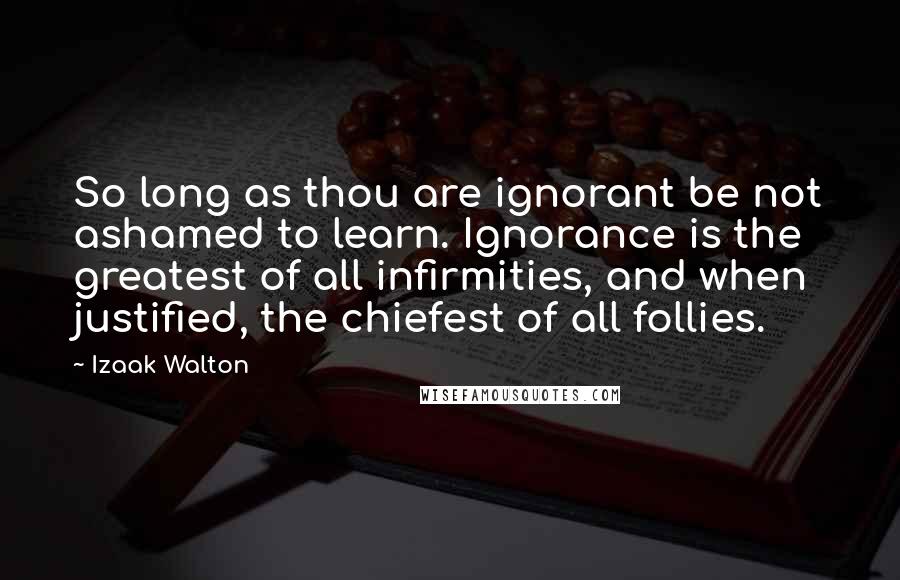 Izaak Walton Quotes: So long as thou are ignorant be not ashamed to learn. Ignorance is the greatest of all infirmities, and when justified, the chiefest of all follies.