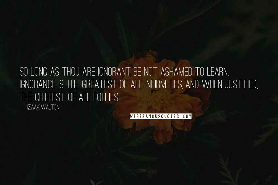 Izaak Walton Quotes: So long as thou are ignorant be not ashamed to learn. Ignorance is the greatest of all infirmities, and when justified, the chiefest of all follies.