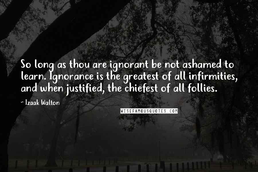 Izaak Walton Quotes: So long as thou are ignorant be not ashamed to learn. Ignorance is the greatest of all infirmities, and when justified, the chiefest of all follies.