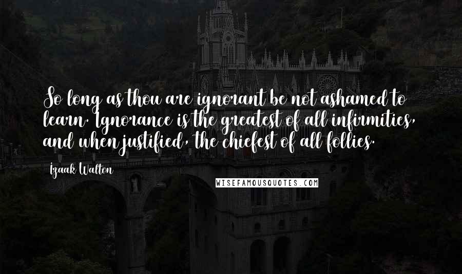 Izaak Walton Quotes: So long as thou are ignorant be not ashamed to learn. Ignorance is the greatest of all infirmities, and when justified, the chiefest of all follies.