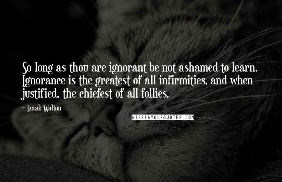 Izaak Walton Quotes: So long as thou are ignorant be not ashamed to learn. Ignorance is the greatest of all infirmities, and when justified, the chiefest of all follies.