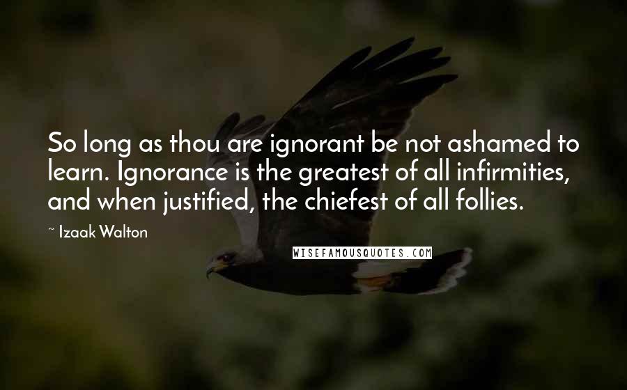 Izaak Walton Quotes: So long as thou are ignorant be not ashamed to learn. Ignorance is the greatest of all infirmities, and when justified, the chiefest of all follies.