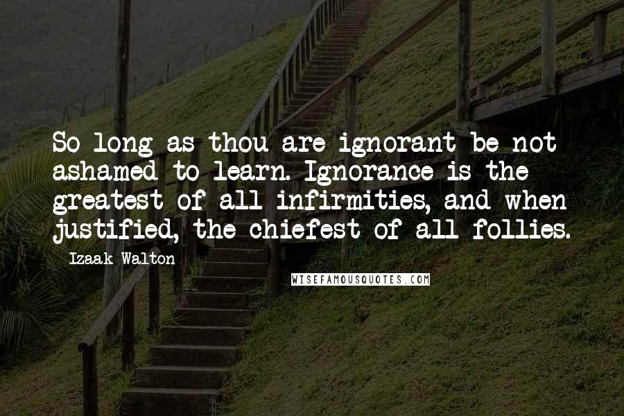 Izaak Walton Quotes: So long as thou are ignorant be not ashamed to learn. Ignorance is the greatest of all infirmities, and when justified, the chiefest of all follies.