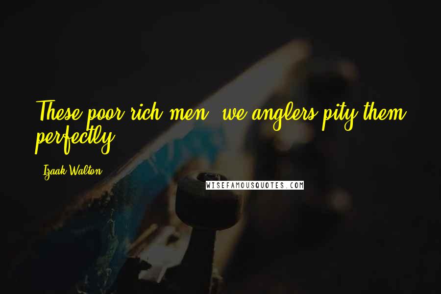 Izaak Walton Quotes: These poor rich men, we anglers pity them perfectly.
