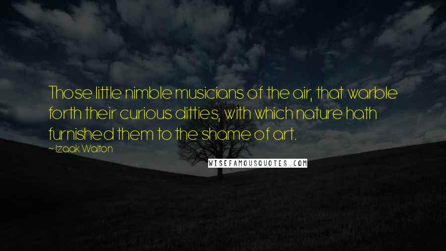 Izaak Walton Quotes: Those little nimble musicians of the air, that warble forth their curious ditties, with which nature hath furnished them to the shame of art.
