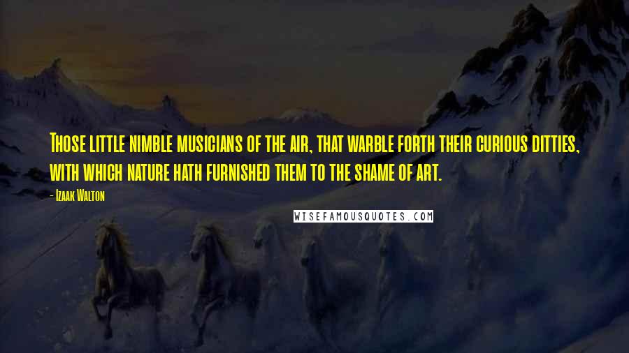 Izaak Walton Quotes: Those little nimble musicians of the air, that warble forth their curious ditties, with which nature hath furnished them to the shame of art.