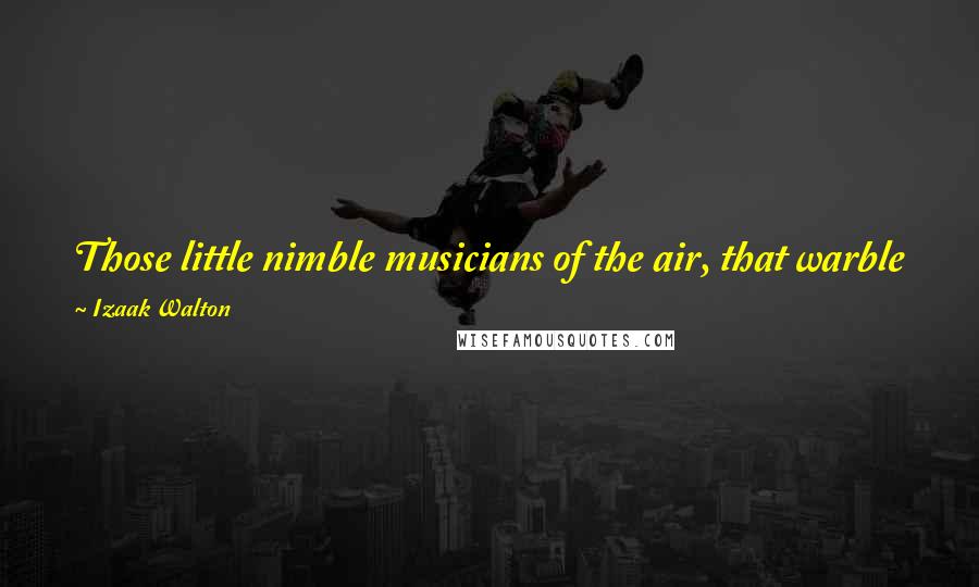 Izaak Walton Quotes: Those little nimble musicians of the air, that warble forth their curious ditties, with which nature hath furnished them to the shame of art.