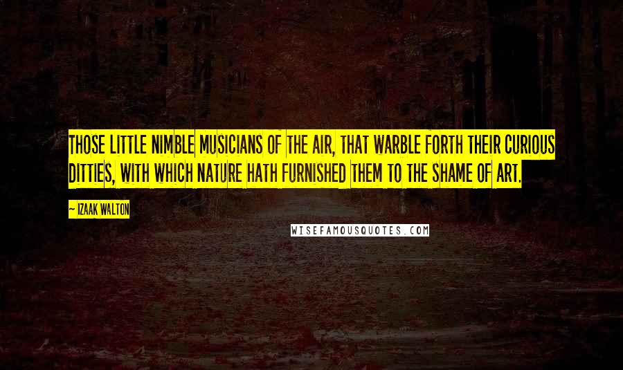 Izaak Walton Quotes: Those little nimble musicians of the air, that warble forth their curious ditties, with which nature hath furnished them to the shame of art.