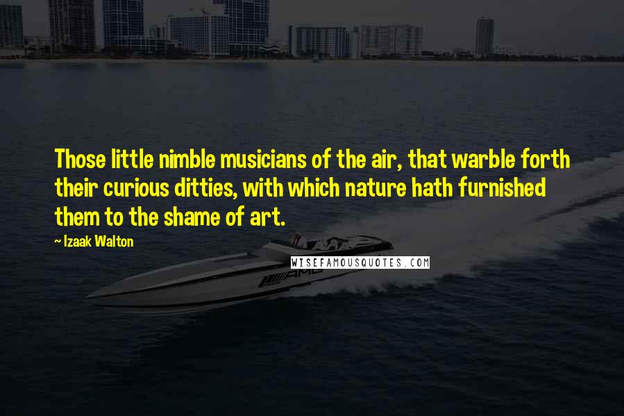 Izaak Walton Quotes: Those little nimble musicians of the air, that warble forth their curious ditties, with which nature hath furnished them to the shame of art.