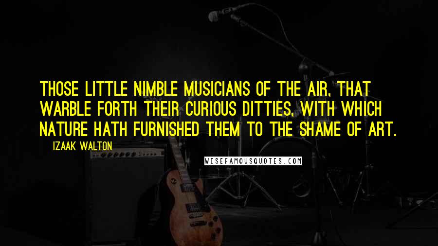 Izaak Walton Quotes: Those little nimble musicians of the air, that warble forth their curious ditties, with which nature hath furnished them to the shame of art.