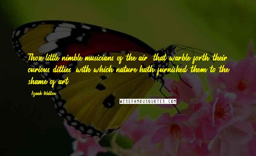 Izaak Walton Quotes: Those little nimble musicians of the air, that warble forth their curious ditties, with which nature hath furnished them to the shame of art.