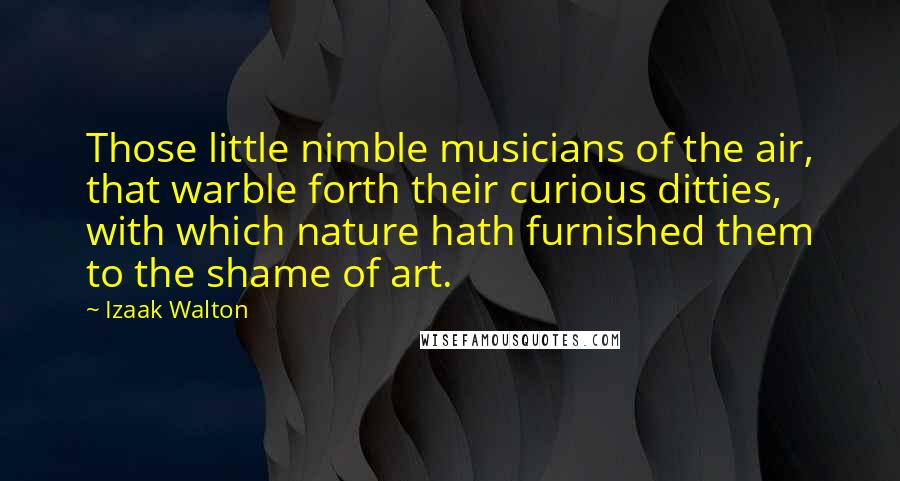 Izaak Walton Quotes: Those little nimble musicians of the air, that warble forth their curious ditties, with which nature hath furnished them to the shame of art.