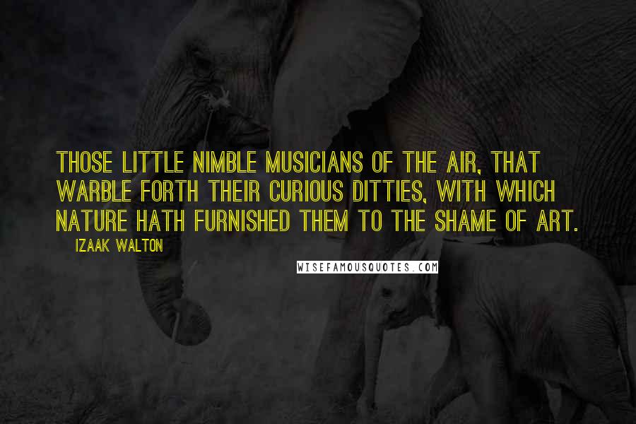 Izaak Walton Quotes: Those little nimble musicians of the air, that warble forth their curious ditties, with which nature hath furnished them to the shame of art.