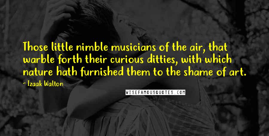 Izaak Walton Quotes: Those little nimble musicians of the air, that warble forth their curious ditties, with which nature hath furnished them to the shame of art.