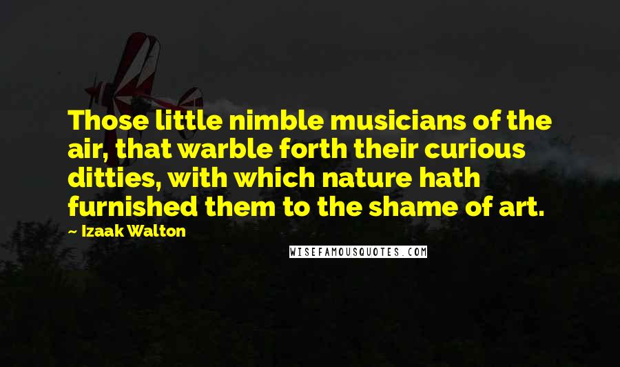 Izaak Walton Quotes: Those little nimble musicians of the air, that warble forth their curious ditties, with which nature hath furnished them to the shame of art.