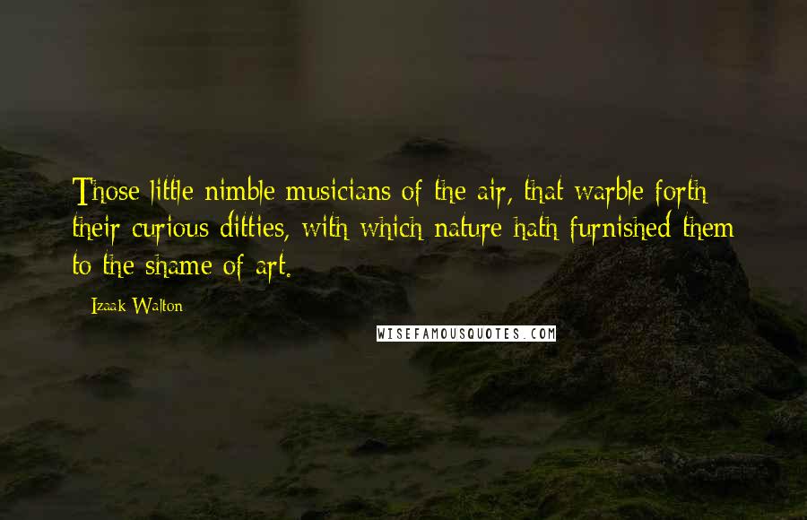 Izaak Walton Quotes: Those little nimble musicians of the air, that warble forth their curious ditties, with which nature hath furnished them to the shame of art.