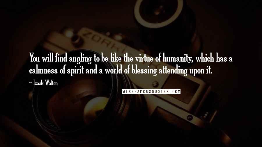 Izaak Walton Quotes: You will find angling to be like the virtue of humanity, which has a calmness of spirit and a world of blessing attending upon it.