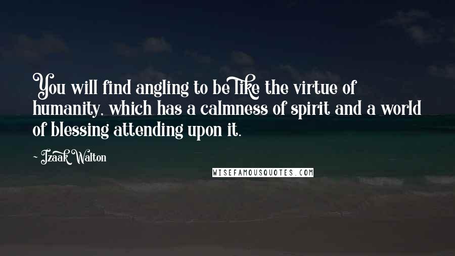 Izaak Walton Quotes: You will find angling to be like the virtue of humanity, which has a calmness of spirit and a world of blessing attending upon it.