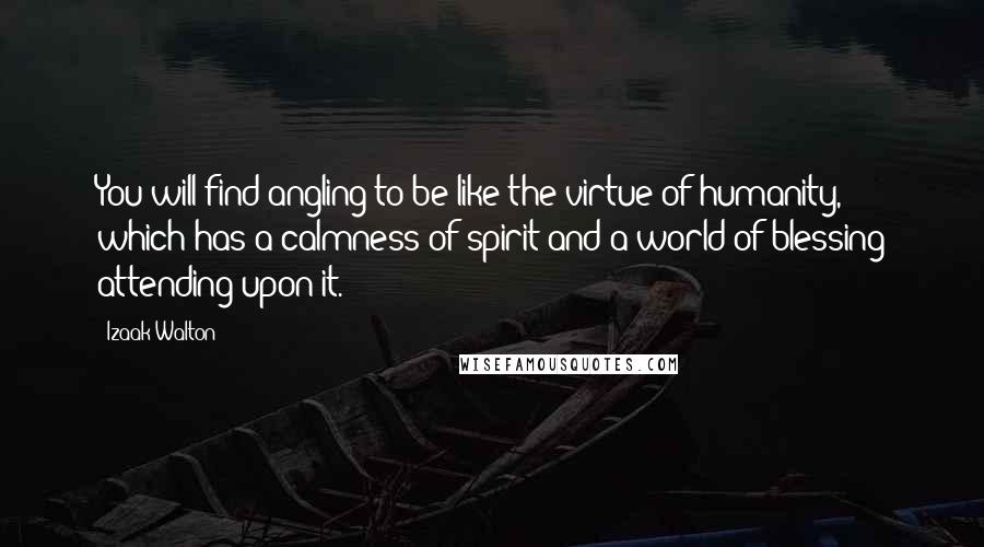 Izaak Walton Quotes: You will find angling to be like the virtue of humanity, which has a calmness of spirit and a world of blessing attending upon it.