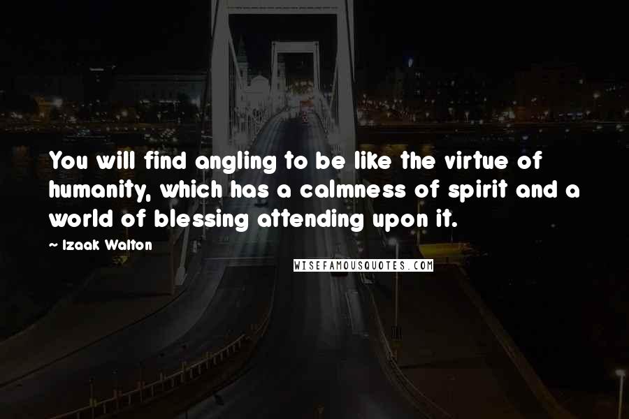 Izaak Walton Quotes: You will find angling to be like the virtue of humanity, which has a calmness of spirit and a world of blessing attending upon it.
