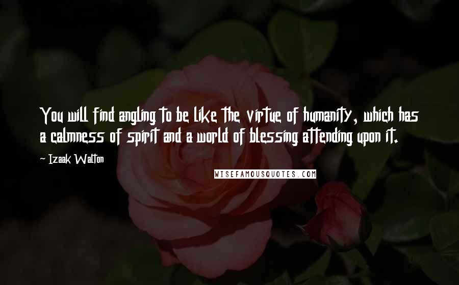 Izaak Walton Quotes: You will find angling to be like the virtue of humanity, which has a calmness of spirit and a world of blessing attending upon it.