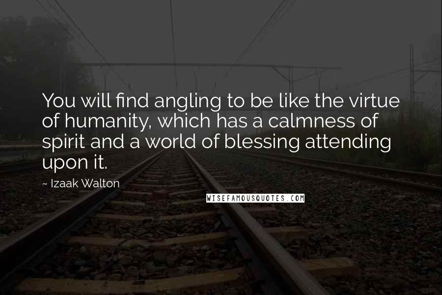 Izaak Walton Quotes: You will find angling to be like the virtue of humanity, which has a calmness of spirit and a world of blessing attending upon it.