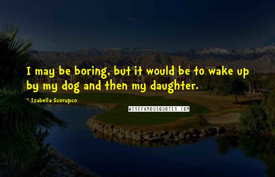 Izabella Scorupco Quotes: I may be boring, but it would be to wake up by my dog and then my daughter.