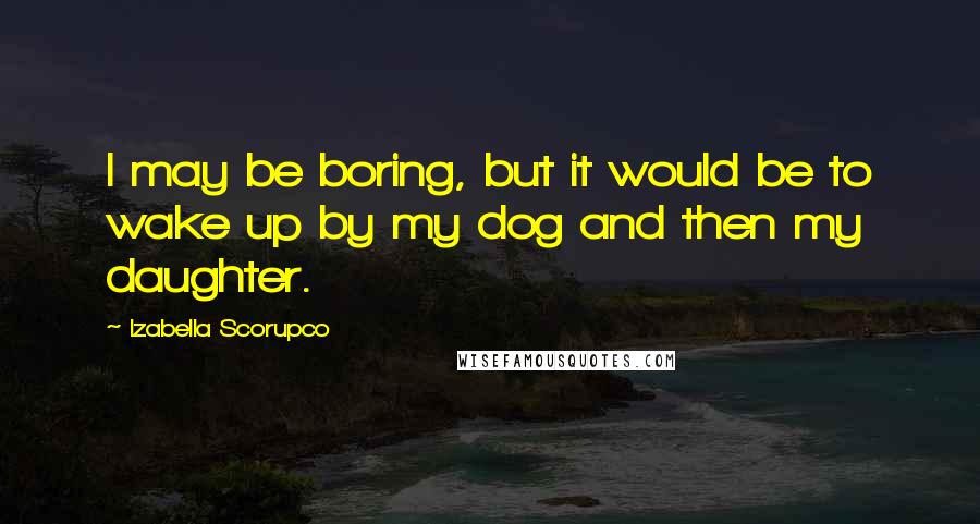 Izabella Scorupco Quotes: I may be boring, but it would be to wake up by my dog and then my daughter.