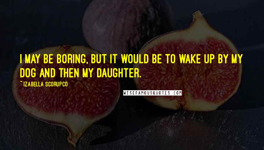 Izabella Scorupco Quotes: I may be boring, but it would be to wake up by my dog and then my daughter.