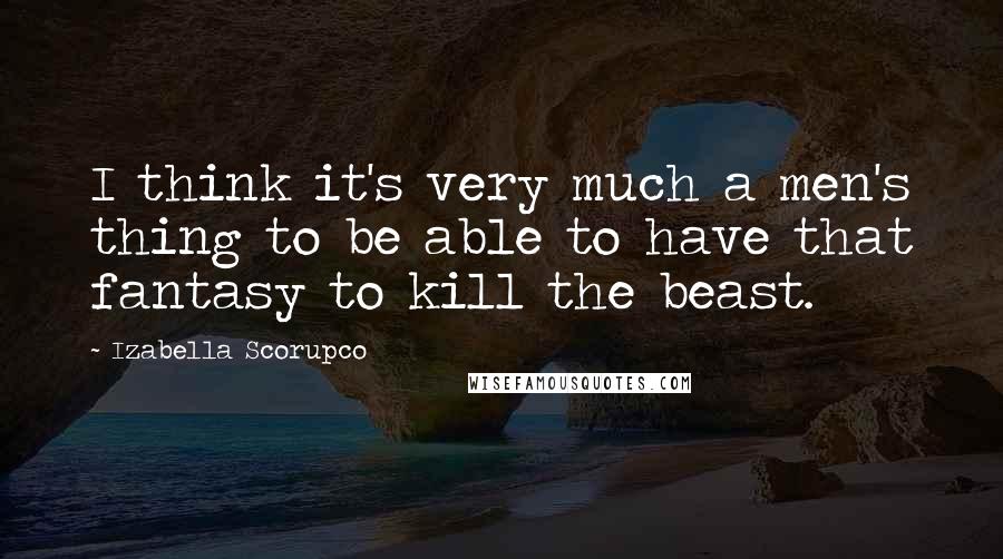 Izabella Scorupco Quotes: I think it's very much a men's thing to be able to have that fantasy to kill the beast.