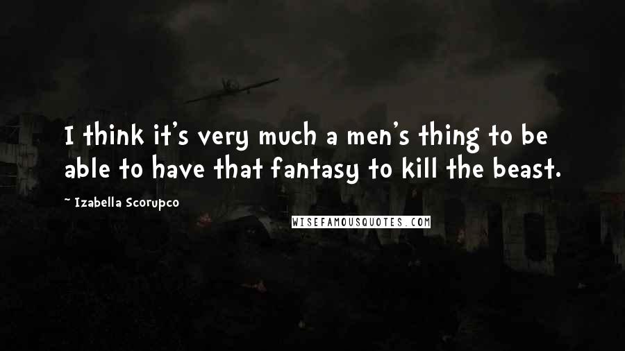 Izabella Scorupco Quotes: I think it's very much a men's thing to be able to have that fantasy to kill the beast.