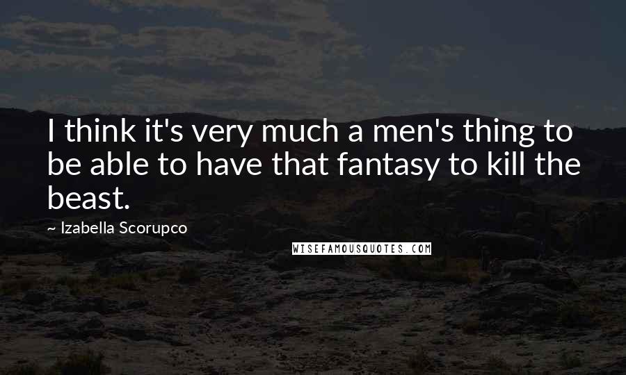 Izabella Scorupco Quotes: I think it's very much a men's thing to be able to have that fantasy to kill the beast.