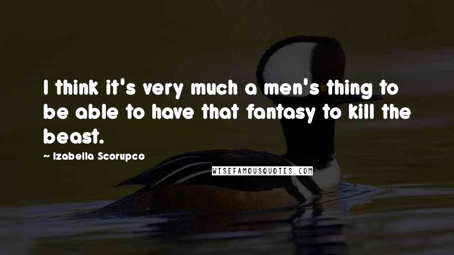 Izabella Scorupco Quotes: I think it's very much a men's thing to be able to have that fantasy to kill the beast.