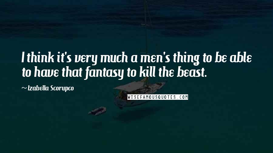 Izabella Scorupco Quotes: I think it's very much a men's thing to be able to have that fantasy to kill the beast.