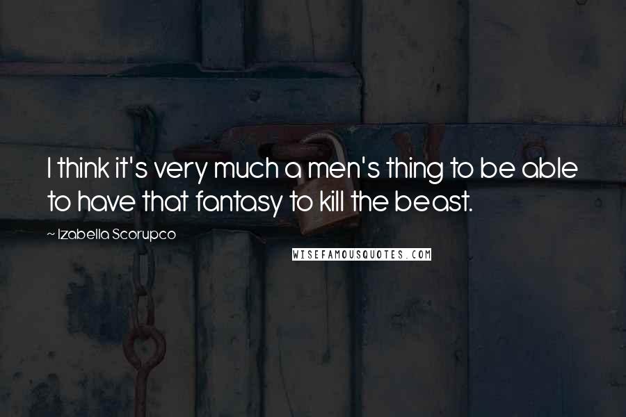 Izabella Scorupco Quotes: I think it's very much a men's thing to be able to have that fantasy to kill the beast.