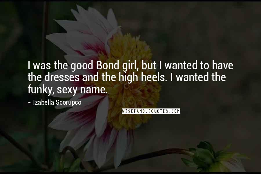 Izabella Scorupco Quotes: I was the good Bond girl, but I wanted to have the dresses and the high heels. I wanted the funky, sexy name.