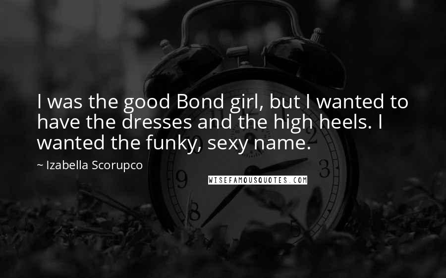 Izabella Scorupco Quotes: I was the good Bond girl, but I wanted to have the dresses and the high heels. I wanted the funky, sexy name.