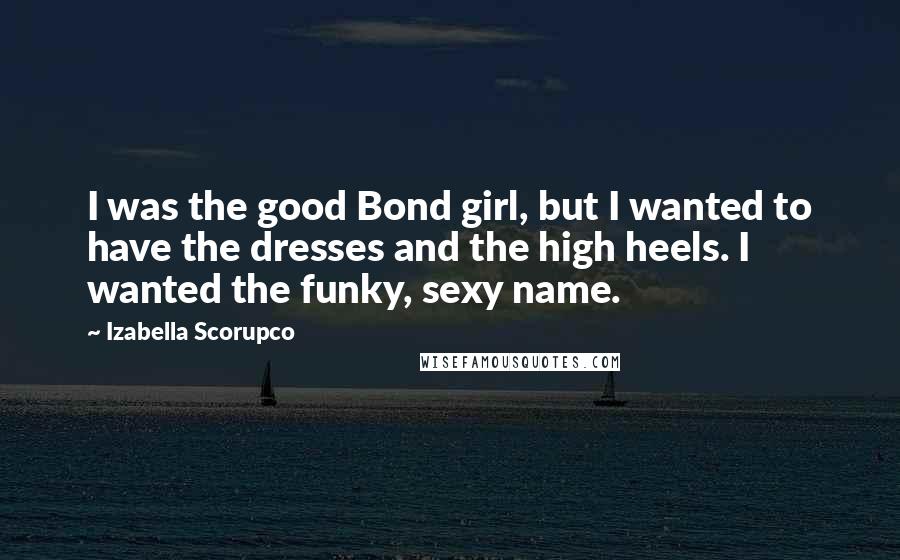 Izabella Scorupco Quotes: I was the good Bond girl, but I wanted to have the dresses and the high heels. I wanted the funky, sexy name.