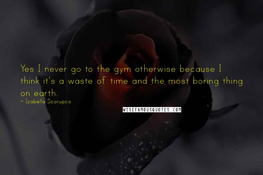 Izabella Scorupco Quotes: Yes I never go to the gym otherwise because I think it's a waste of time and the most boring thing on earth.