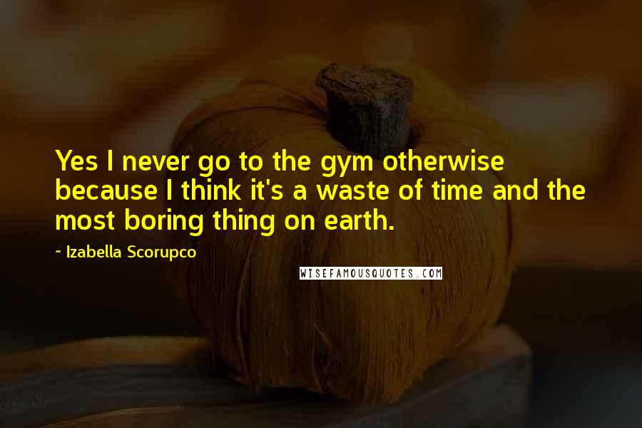 Izabella Scorupco Quotes: Yes I never go to the gym otherwise because I think it's a waste of time and the most boring thing on earth.