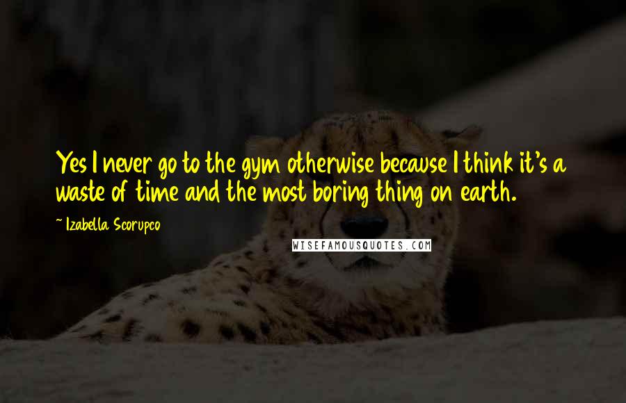 Izabella Scorupco Quotes: Yes I never go to the gym otherwise because I think it's a waste of time and the most boring thing on earth.