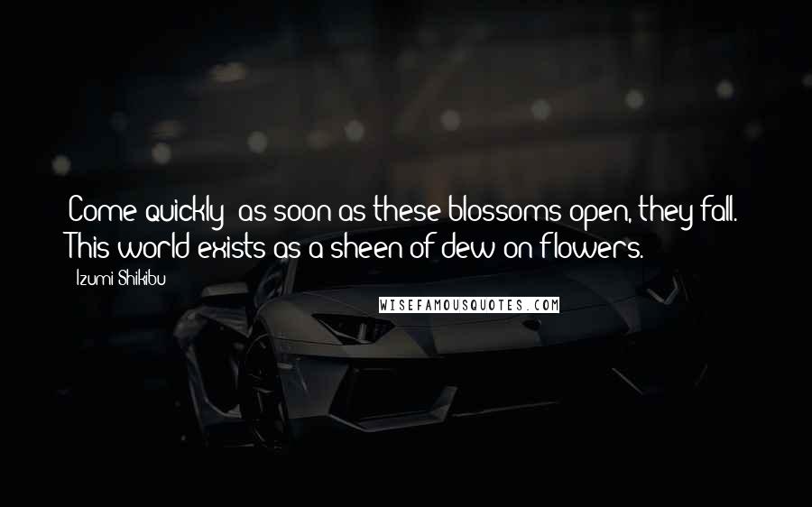 Izumi Shikibu Quotes: Come quickly  as soon as these blossoms open, they fall. This world exists as a sheen of dew on flowers.
