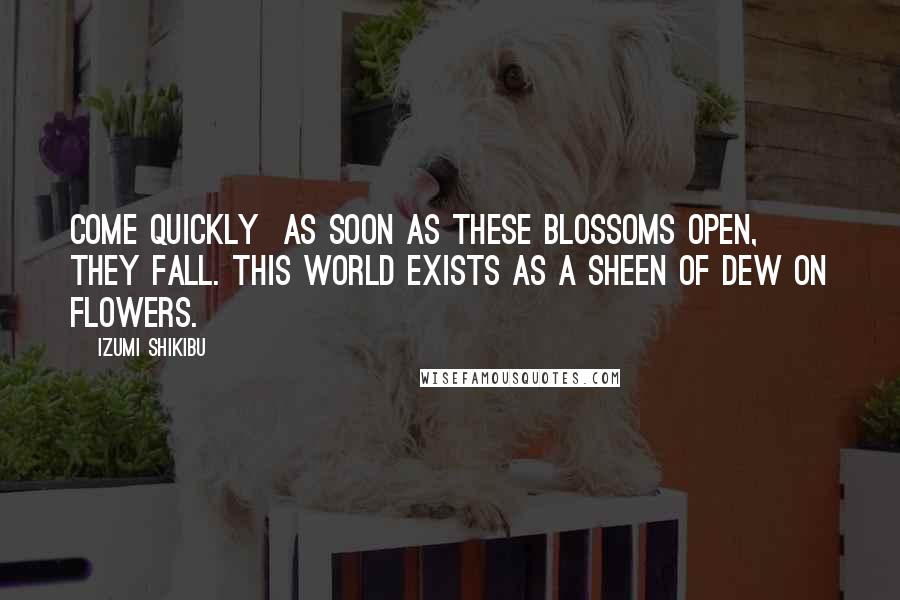Izumi Shikibu Quotes: Come quickly  as soon as these blossoms open, they fall. This world exists as a sheen of dew on flowers.