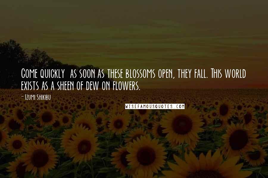Izumi Shikibu Quotes: Come quickly  as soon as these blossoms open, they fall. This world exists as a sheen of dew on flowers.
