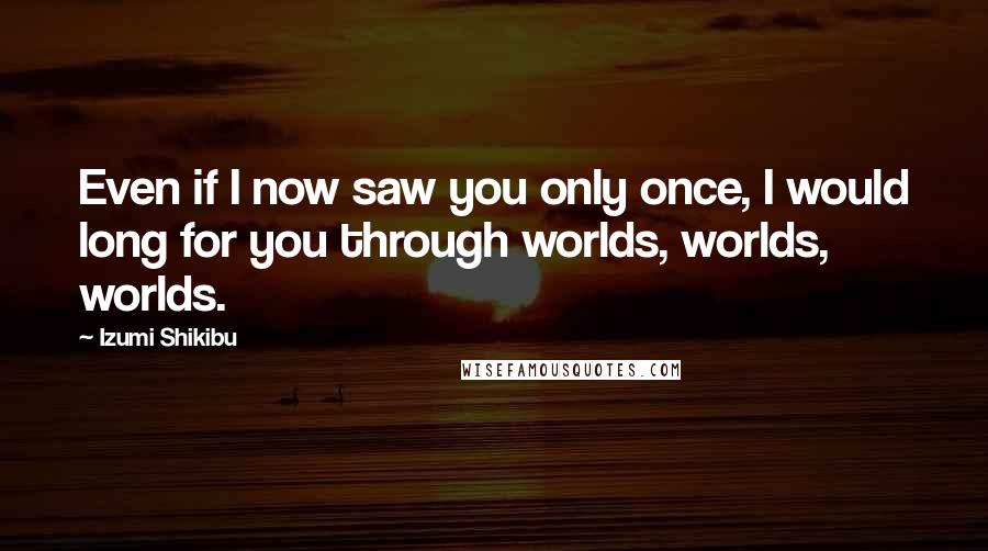Izumi Shikibu Quotes: Even if I now saw you only once, I would long for you through worlds, worlds, worlds.