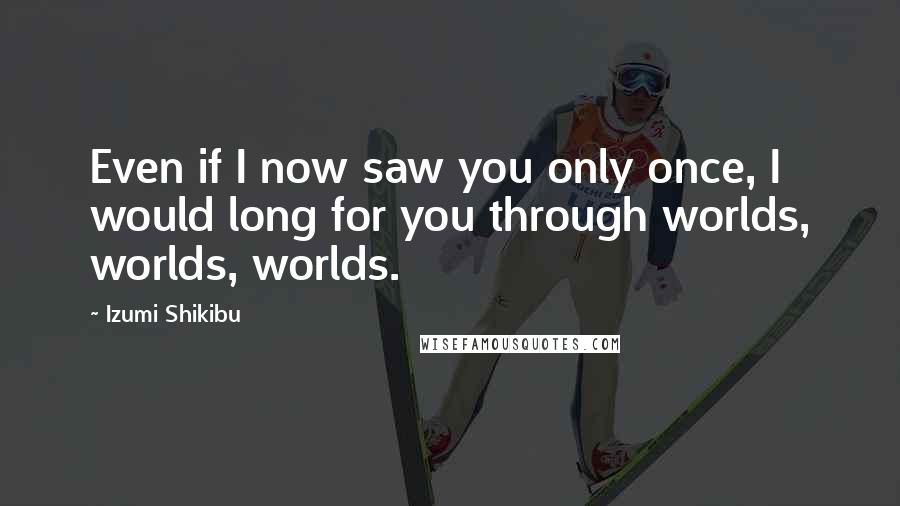 Izumi Shikibu Quotes: Even if I now saw you only once, I would long for you through worlds, worlds, worlds.