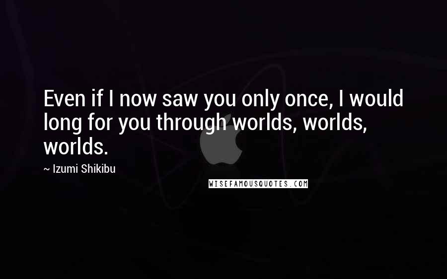 Izumi Shikibu Quotes: Even if I now saw you only once, I would long for you through worlds, worlds, worlds.